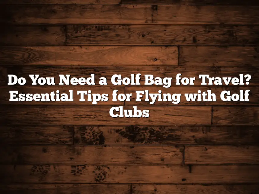 Do You Need A Golf Bag For Travel? Essential Tips For Flying With Golf Clubs