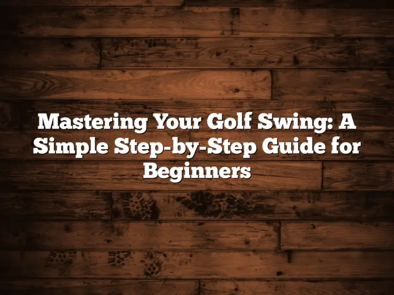 Mastering Your Golf Swing: A Simple Step-By-Step Guide For Beginners