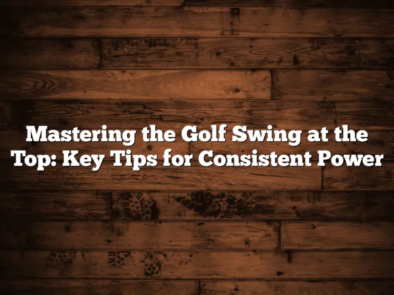 Mastering The Golf Swing At The Top: Key Tips For Consistent Power