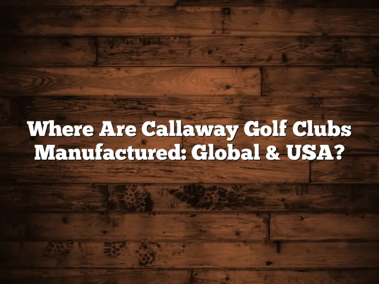 Where Are Callaway Golf Clubs Manufactured: Global &Amp; Usa?